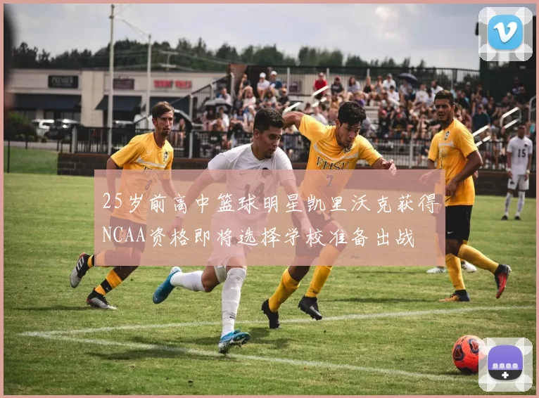 25岁前高中篮球明星凯里沃克获得NCAA资格即将选择学校准备出战