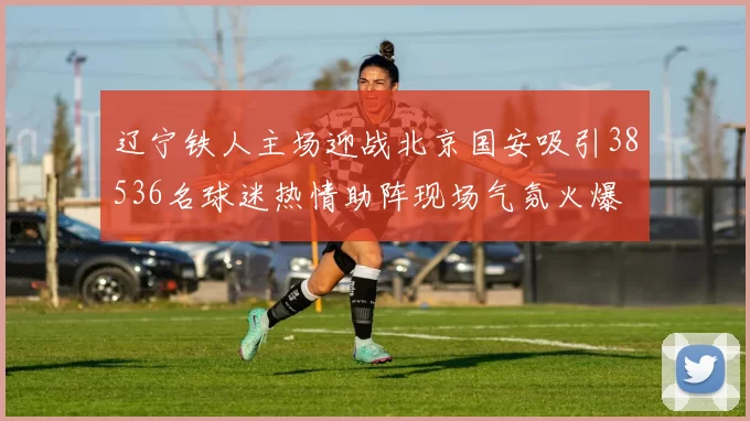辽宁铁人主场迎战北京国安吸引38536名球迷热情助阵现场气氛火爆