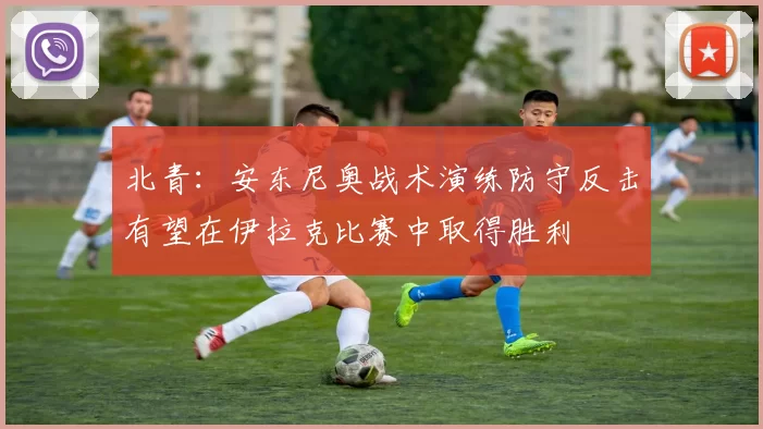 北青：安东尼奥战术演练防守反击有望在伊拉克比赛中取得胜利