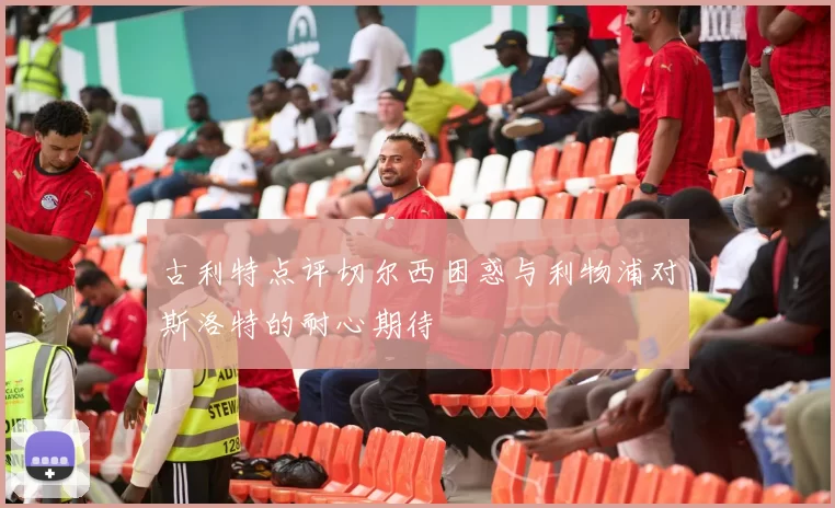 古利特点评切尔西困惑与利物浦对斯洛特的耐心期待