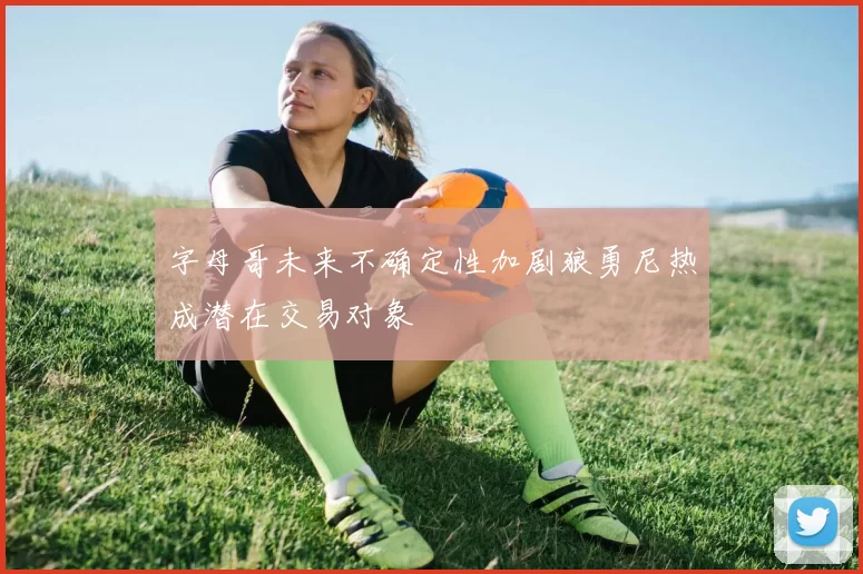 字母哥未来不确定性加剧狼勇尼热成潜在交易对象
