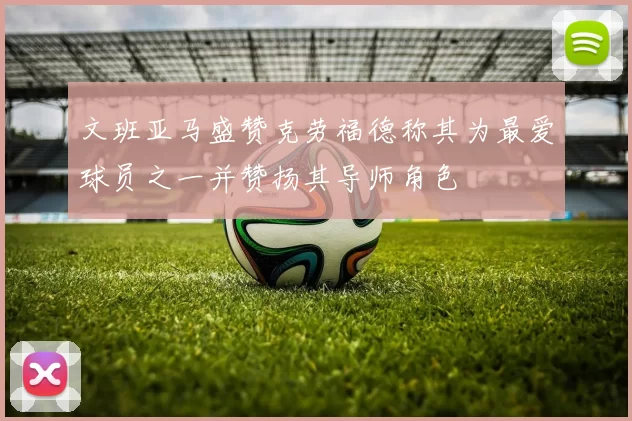 文班亚马盛赞克劳福德称其为最爱球员之一并赞扬其导师角色