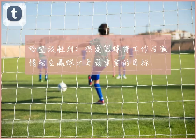 哈登谈胜利：热爱篮球将工作与激情结合赢球才是最重要的目标