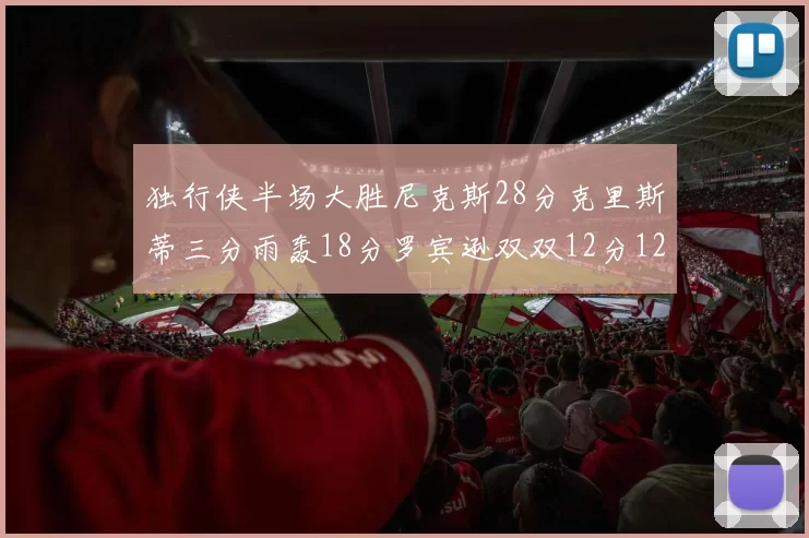 独行侠半场大胜尼克斯28分克里斯蒂三分雨轰18分罗宾逊双双12分12篮板表现出色