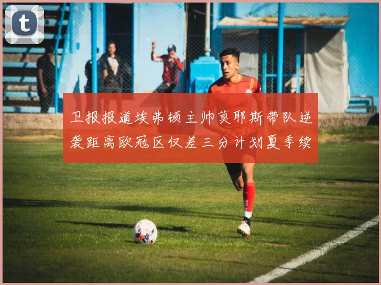 卫报报道埃弗顿主帅莫耶斯带队逆袭距离欧冠区仅差三分计划夏季续约