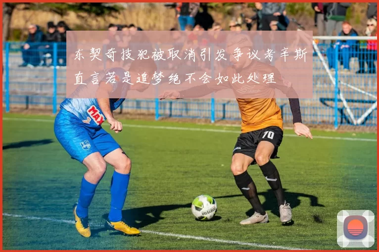 东契奇技犯被取消引发争议考辛斯直言若是追梦绝不会如此处理