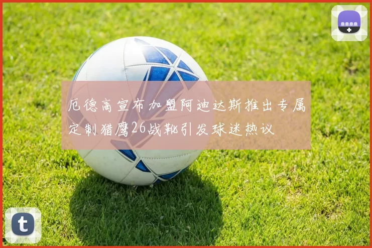 厄德高宣布加盟阿迪达斯推出专属定制猎鹰26战靴引发球迷热议
