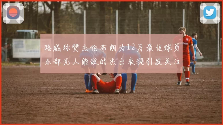 路威称赞杰伦布朗为12月最佳球员东部无人能敌的杰出表现引发关注