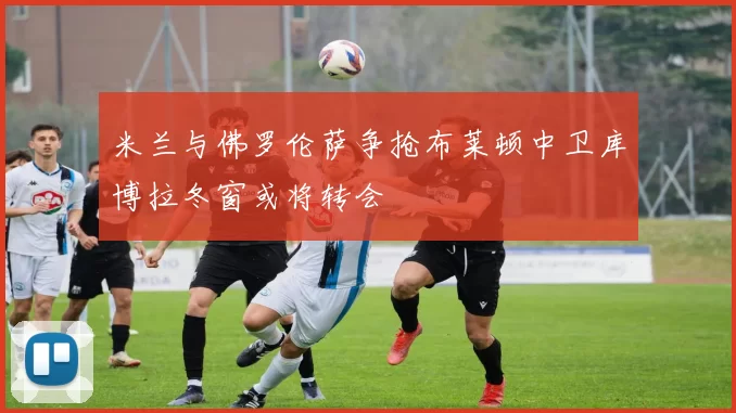 米兰与佛罗伦萨争抢布莱顿中卫库博拉冬窗或将转会