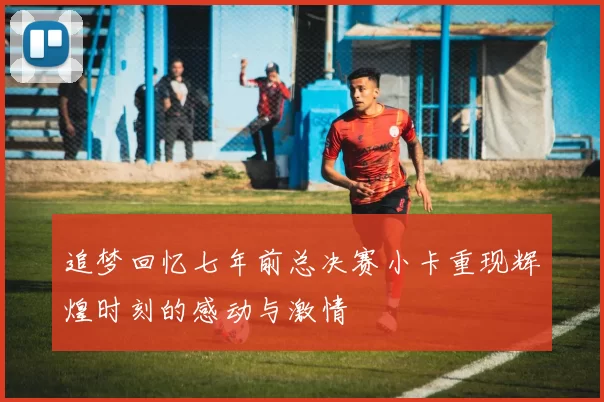 追梦回忆七年前总决赛小卡重现辉煌时刻的感动与激情