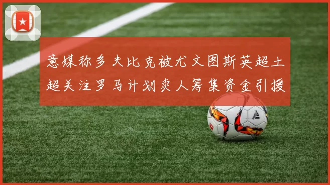 意媒称多夫比克被尤文图斯英超土超关注罗马计划卖人筹集资金引援