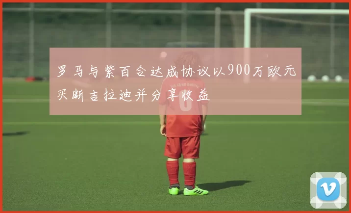 罗马与紫百合达成协议以900万欧元买断吉拉迪并分享收益