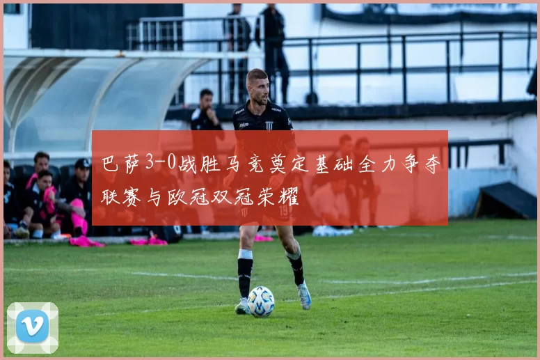 巴萨3-0战胜马竞奠定基础全力争夺联赛与欧冠双冠荣耀