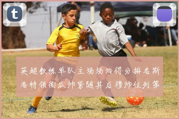 英超教练单队主场场均得分排名斯洛特领衔瓜帅紧随其后穆帅位列第五