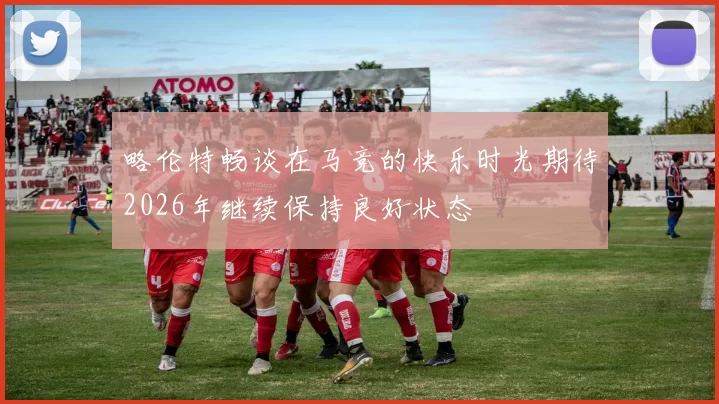 略伦特畅谈在马竞的快乐时光期待2026年继续保持良好状态